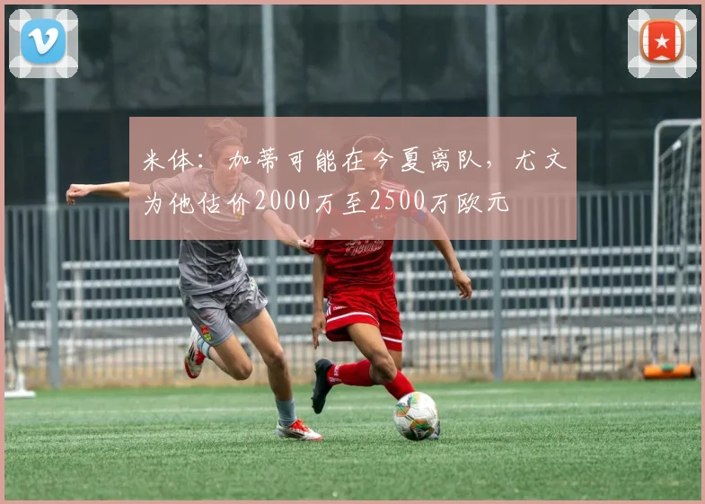米体：加蒂可能在今夏离队，尤文为他估价2000万至2500万欧元